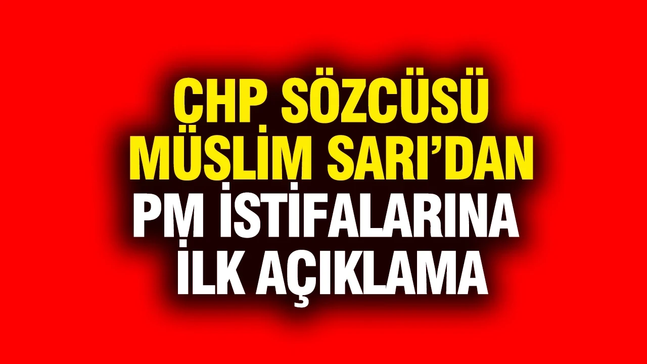CHP Sözcüsü Müslim Sarı’dan PM istifalarına ilk açıklama