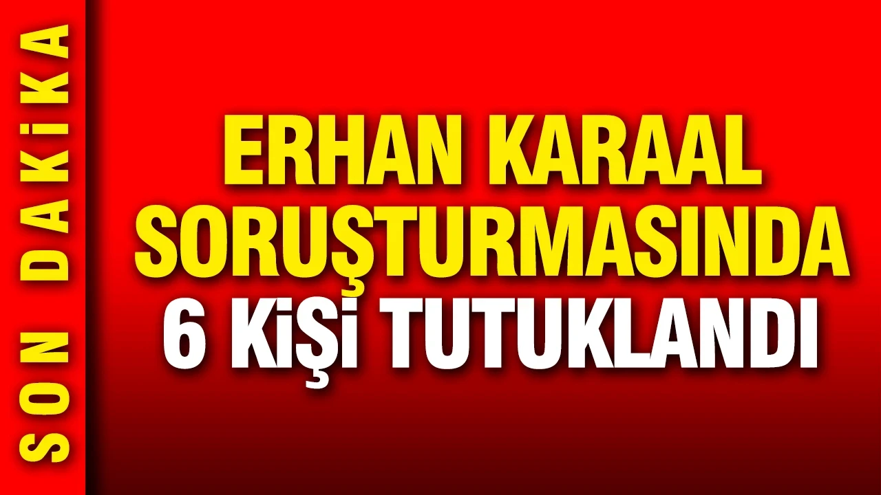 Erhan Karaal soruşturmasında 6 kişi tutuklandı