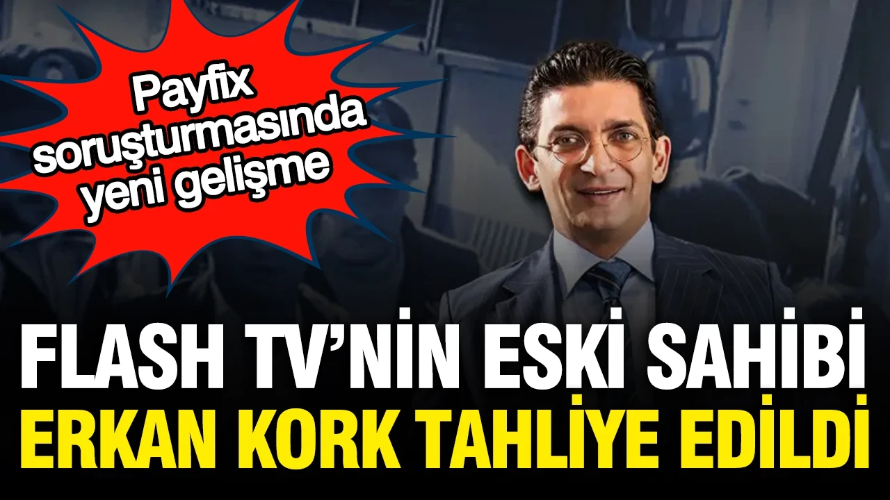 Payfix ve Flash TV'nin eski sahibi Erkan Kork, tahliye edildi