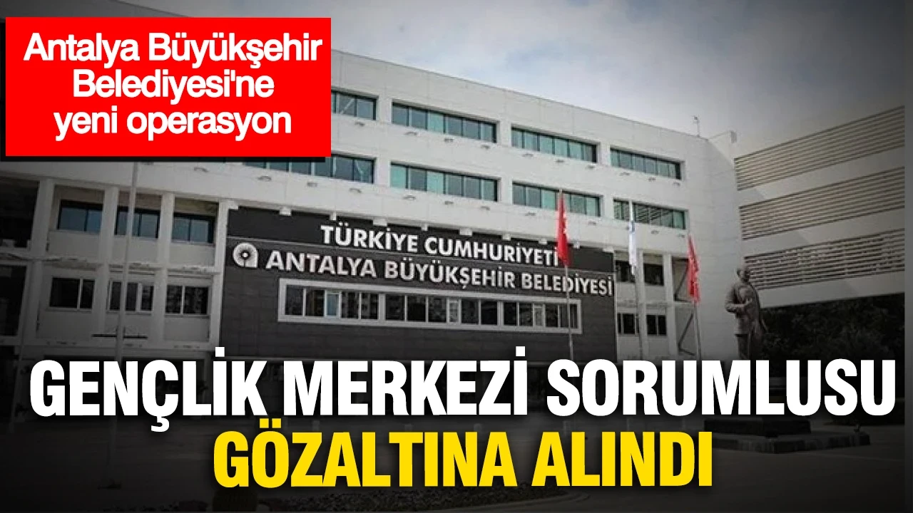 Antalya Büyükşehir Belediyesi'nde yeni operasyon: Gençlik Merkezi Sorumlusu gözaltında