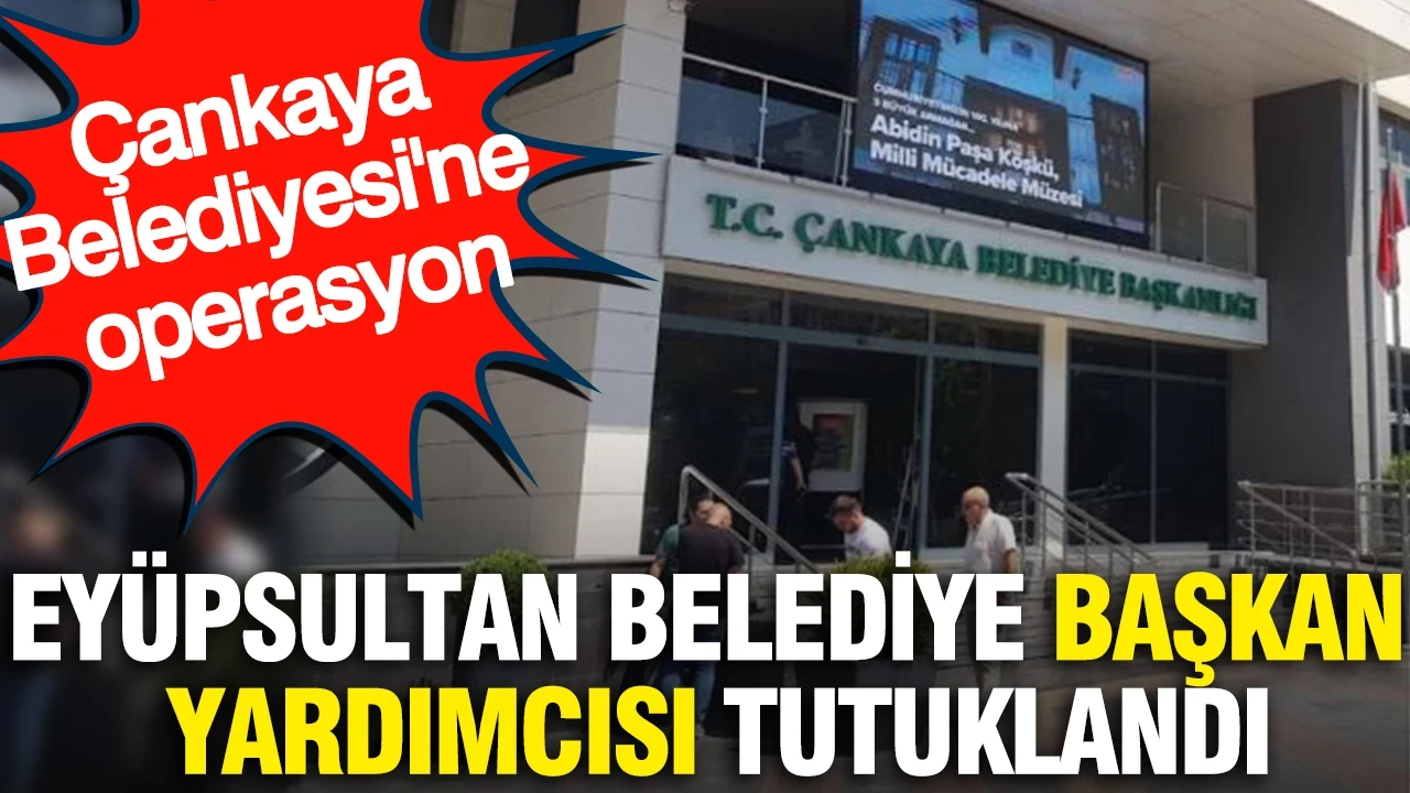 Eyüpsultan Belediye Başkan Yardımcısı tutuklandı: Çankaya Belediyesi'ne operasyon