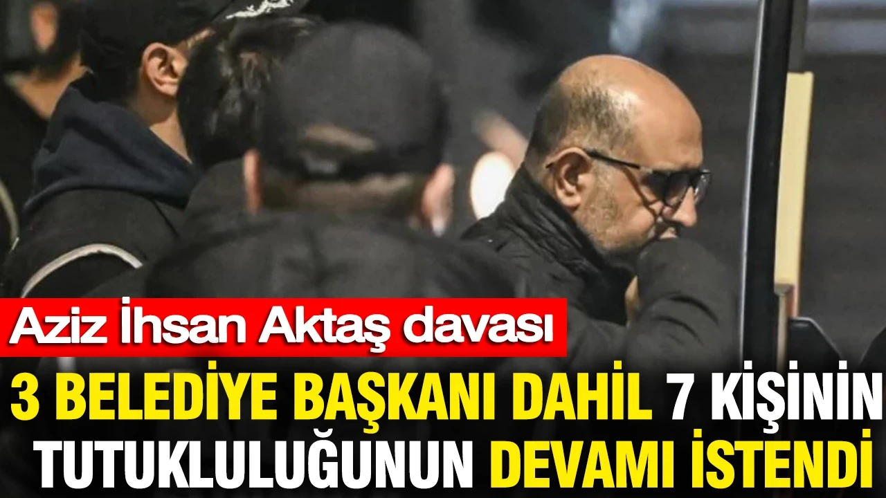 Aziz İhsan Aktaş davası: 3 belediye başkanı dahil 7 kişinin tutukluluğunun devamı istendi