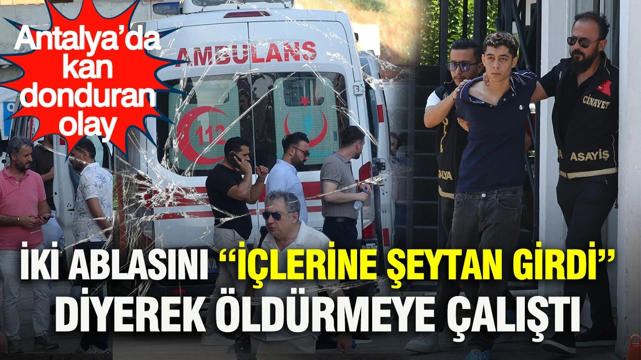 Antalya’da kan donduran olay: İki ablasını “İçlerine şeytan girdi” diyerek öldürmeye çalıştı