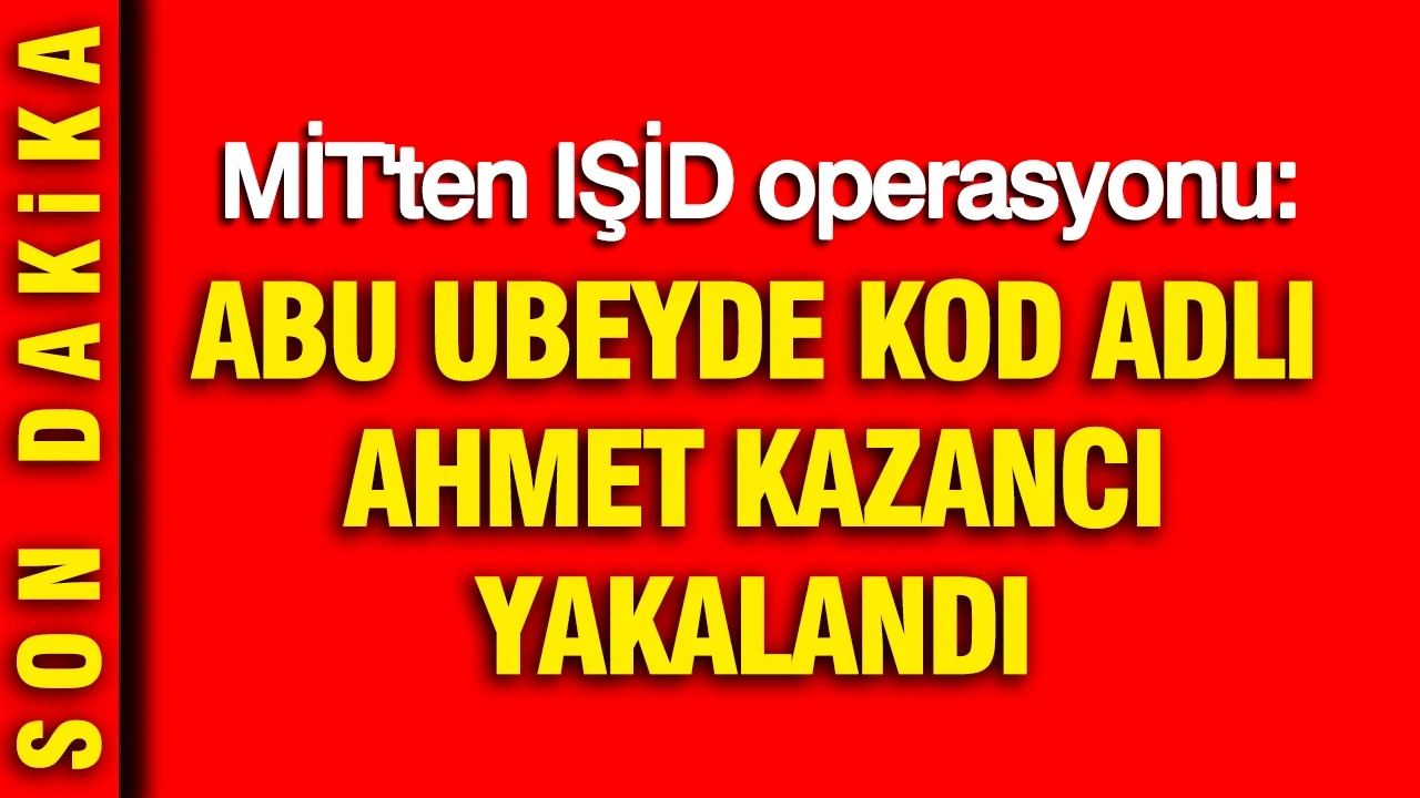 MİT'ten IŞİD operasyonu: Abu Ubeyde kod adlı Ahmet Kazancı yakalandı