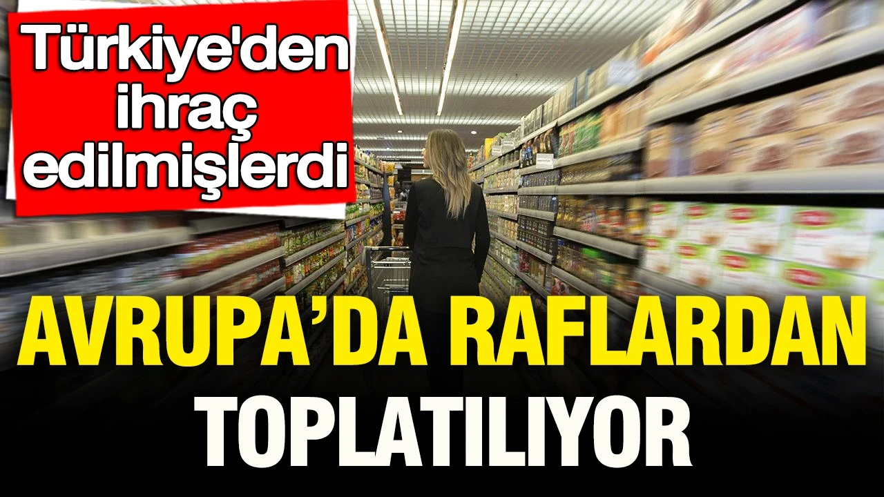 Türkiye’den ihraç edilmişlerdi: Avrupa’da raflardan toplatılıyor
