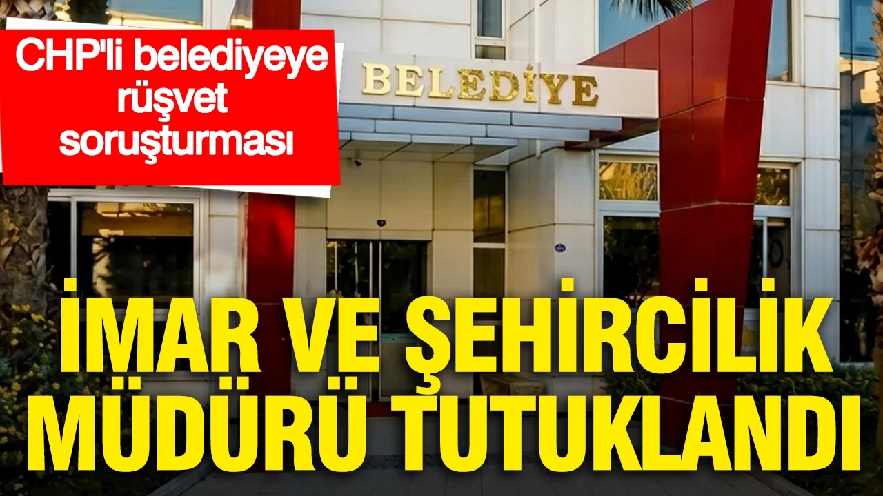 CHP'li belediyeye rüşvet soruşturmasında İmar ve Şehircilik Müdürü tutuklandı