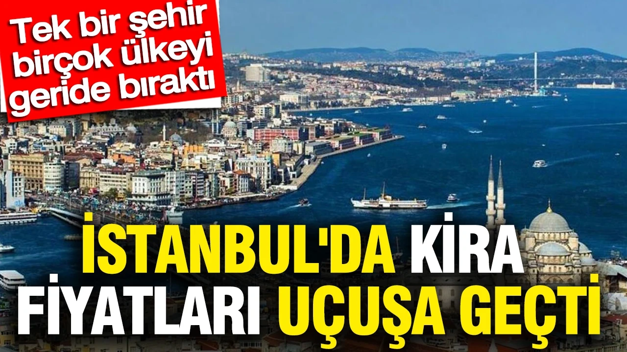 İstanbul'da kira fiyatları uçuşa geçti: Tek bir şehir birçok ülkeyi geride bıraktı