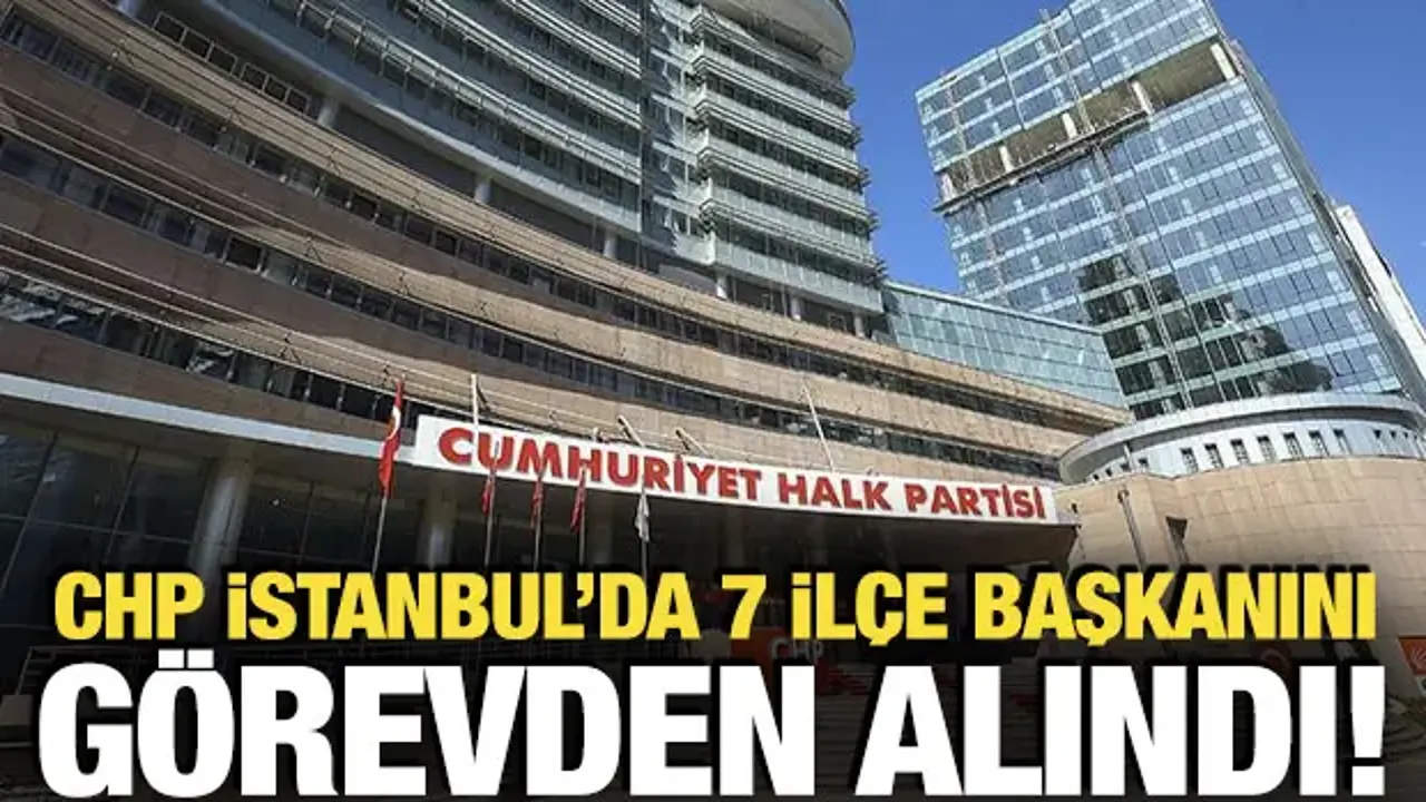 CHP İstanbul İl Başkanlığı'nda 7 ilçe başkanı görevden alındı