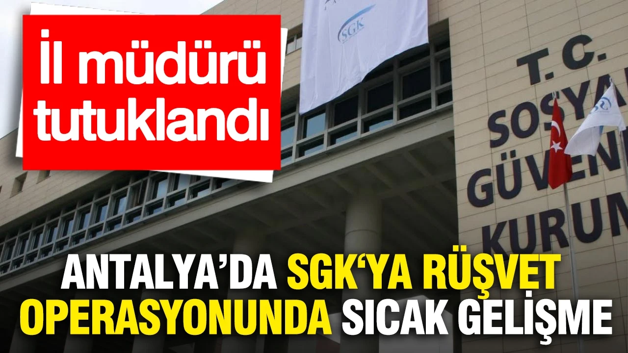Antalya'da SGK‘ya rüşvet operasyonunda sıcak gelişme: İl müdürü tutuklandı