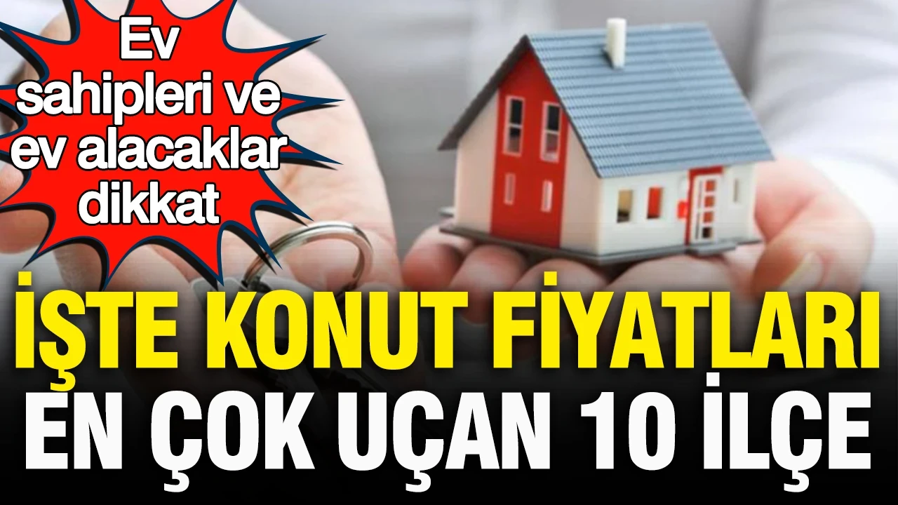 Ev sahipleri ve ev alacaklar dikkat! Konut fiyatı en çok artan 10 ilçe açıklandı