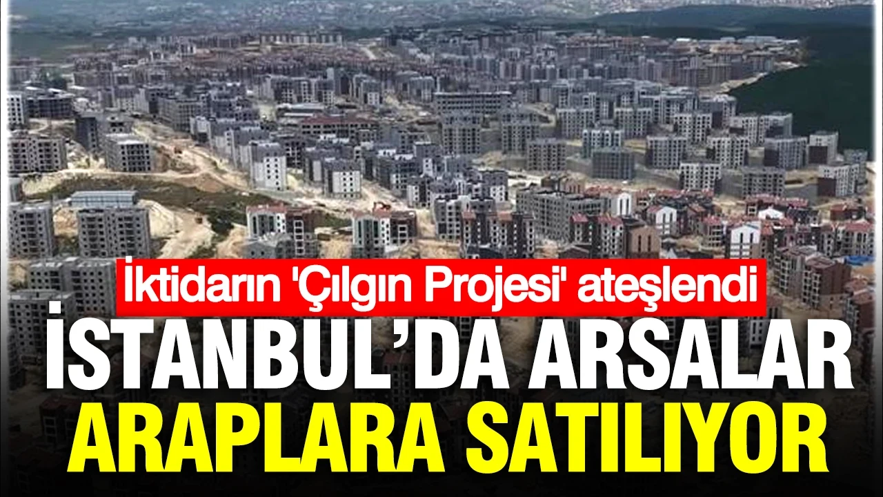 İstanbul’da arsalar birer birer Araplara satılıyor: İktidarın ‘Çılgın Proje’siydi