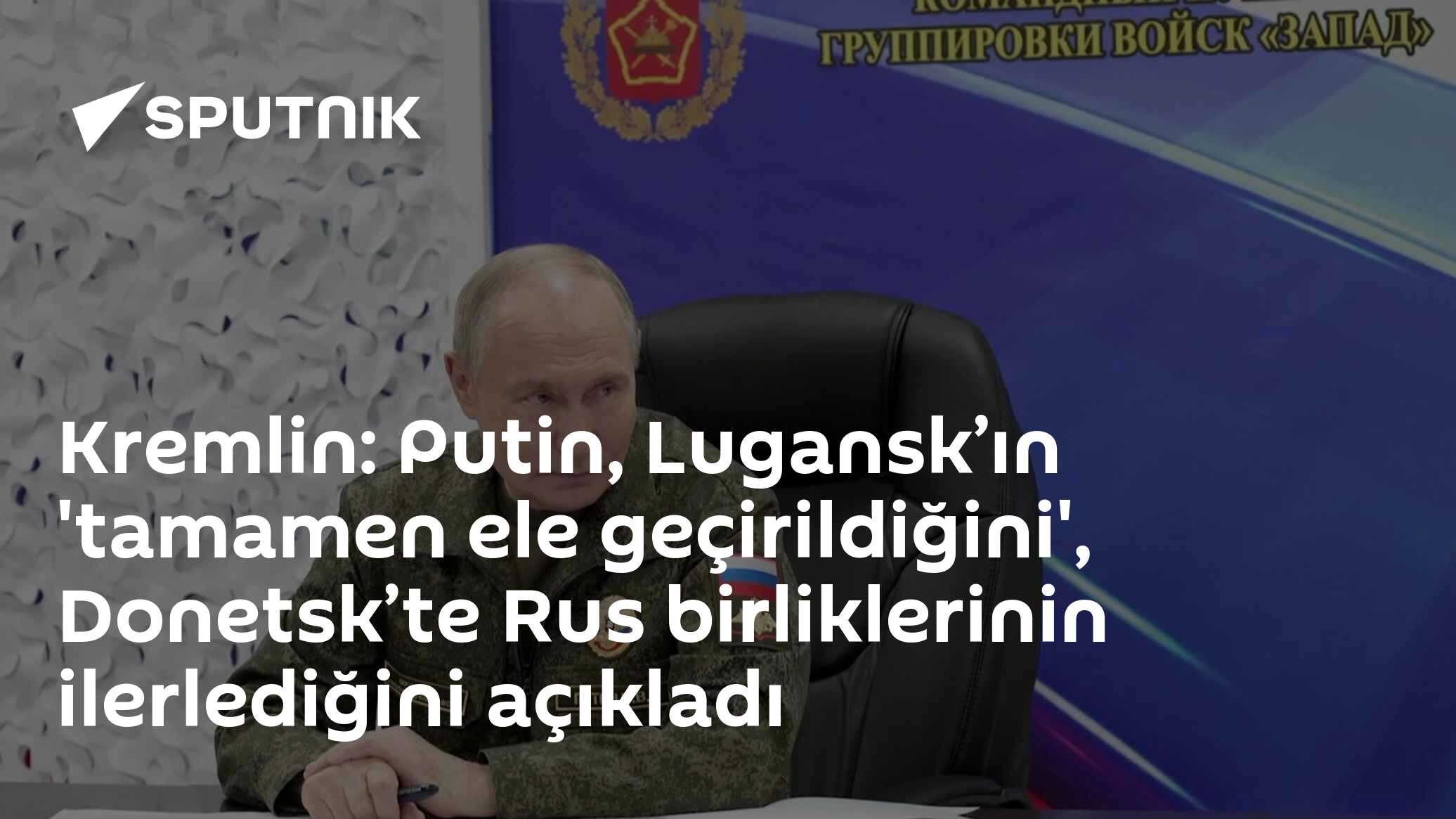 Kremlin: Putin, Lugansk’ın 'tamamen ele geçirildiğini', Donetsk’te Rus birliklerinin ilerlediğini açıkladı